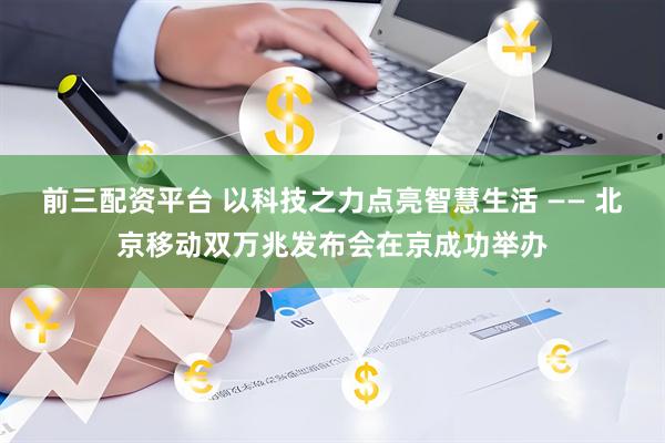 前三配资平台 以科技之力点亮智慧生活 —— 北京移动双万兆发布会在京成功举办
