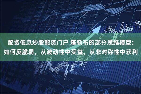 配资低息炒股配资门户 塔勒布的部分思维模型：如何反脆弱，从波动性中受益，从非对称性中获利