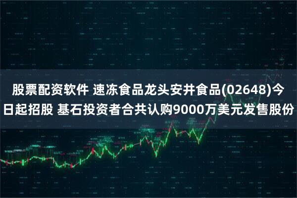 股票配资软件 速冻食品龙头安井食品(02648)今日起招股 基石投资者合共认购9000万美元发售股份