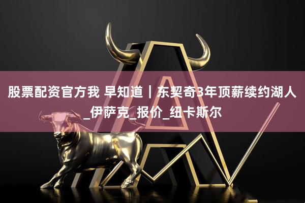 股票配资官方我 早知道｜东契奇3年顶薪续约湖人_伊萨克_报价_纽卡斯尔