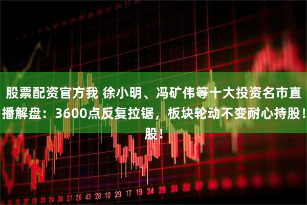 股票配资官方我 徐小明、冯矿伟等十大投资名市直播解盘：3600点反复拉锯，板块轮动不变耐心持股！
