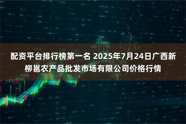 配资平台排行榜第一名 2025年7月24日广西新柳邕农产品批发市场有限公司价格行情