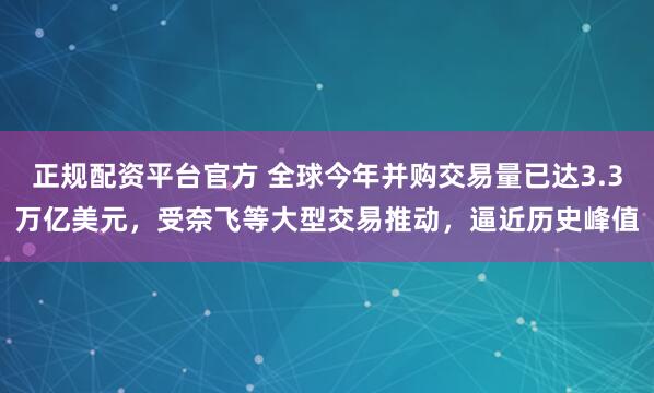 正规配资平台官方 全球今年并购交易量已达3.3万亿美元，受奈飞等大型交易推动，逼近历史峰值